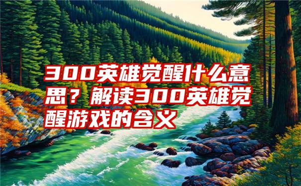 300英雄觉醒什么意思？解读300英雄觉醒游戏的含义