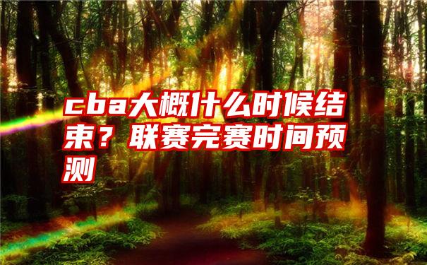 cba大概什么时候结束？联赛完赛时间预测