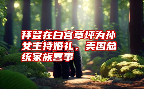 拜登在白宫草坪为孙女主持婚礼，美国总统家族喜事