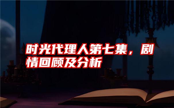 时光代理人第七集，剧情回顾及分析