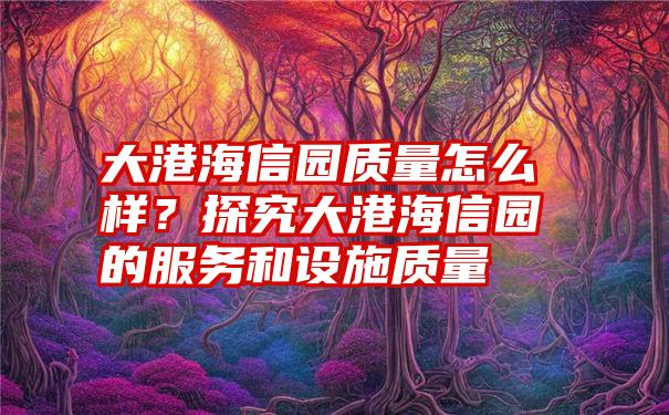 大港海信园质量怎么样？探究大港海信园的服务和设施质量