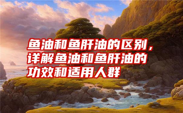 鱼油和鱼肝油的区别,详解鱼油和鱼肝油的功效和适用人群