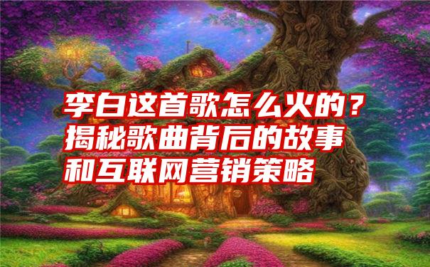 李白这首歌怎么火的？揭秘歌曲背后的故事和互联网营销策略