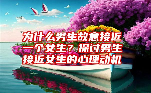 为什么男生故意接近一个女生？探讨男生接近女生的心理动机