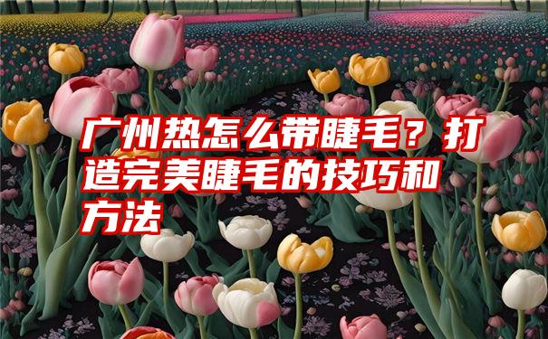 广州热怎么带睫毛？打造完美睫毛的技巧和方法