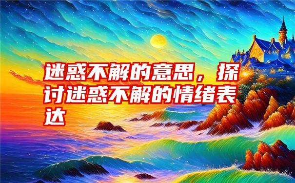 迷惑不解的意思，探讨迷惑不解的情绪表达