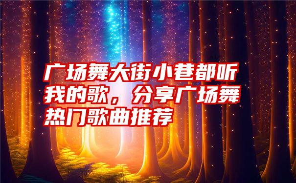 广场舞大街小巷都听我的歌，分享广场舞热门歌曲推荐