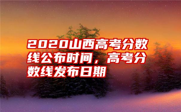 2020山西高考分数线公布时间，高考分数线发布日期