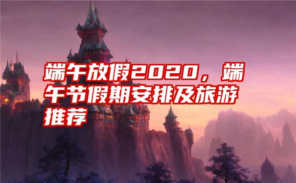 端午放假2020，端午节假期安排及旅游推荐