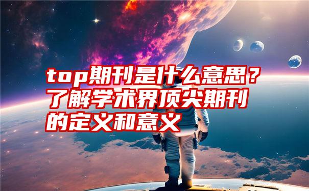 top期刊是什么意思？了解学术界顶尖期刊的定义和意义