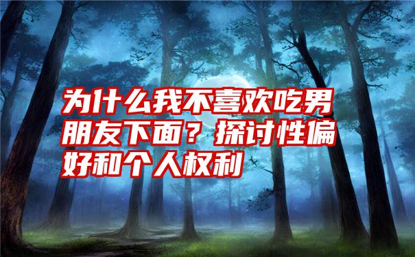 为什么我不喜欢吃男朋友下面？探讨性偏好和个人权利