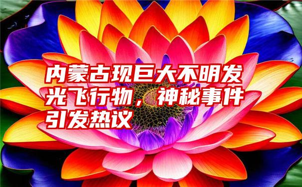 内蒙古现巨大不明发光飞行物，神秘事件引发热议