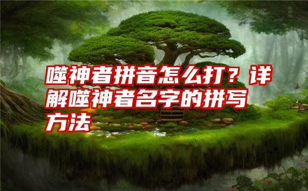 噬神者拼音怎么打？详解噬神者名字的拼写方法