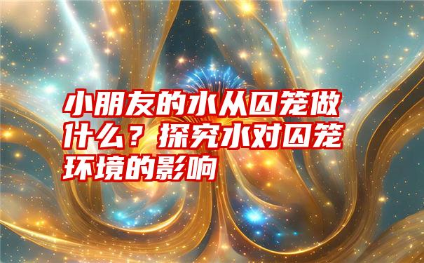 小朋友的水从囚笼做什么？探究水对囚笼环境的影响