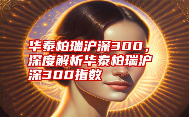 华泰柏瑞沪深300，深度解析华泰柏瑞沪深300指数