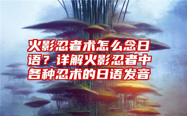 火影忍者术怎么念日语？详解火影忍者中各种忍术的日语发音