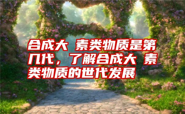 合成大痳素类物质是第几代，了解合成大痳素类物质的世代发展