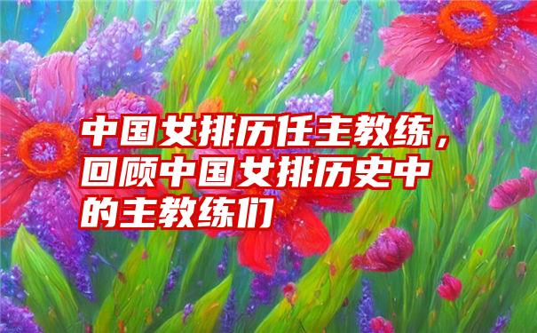 中国女排历任主教练,回顾中国女排历史中的主教练们