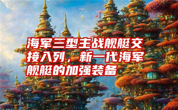 海军三型主战舰艇交接入列,新一代海军舰艇的加强装备