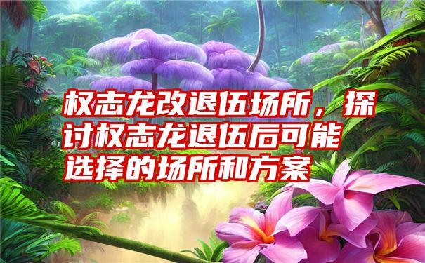 权志龙改退伍场所，探讨权志龙退伍后可能选择的场所和方案