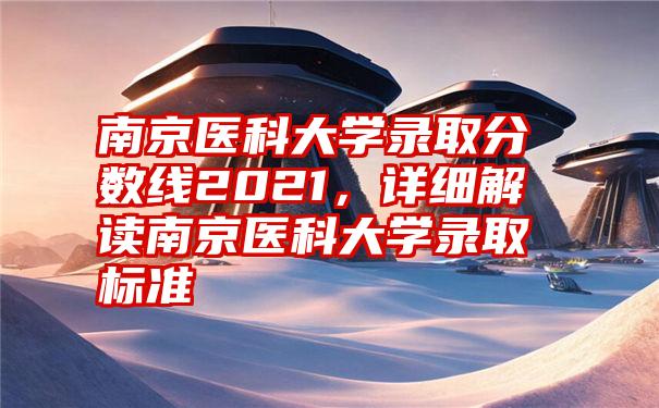 南京医科大学录取分数线2021，详细解读南京医科大学录取标准