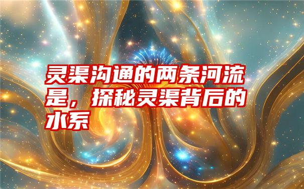 灵渠沟通的两条河流是，探秘灵渠背后的水系