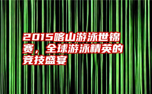 2015喀山游泳世锦赛，全球游泳精英的竞技盛宴