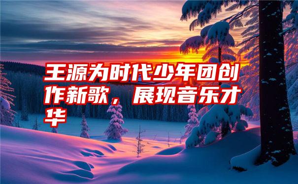 王源为时代少年团创作新歌，展现音乐才华