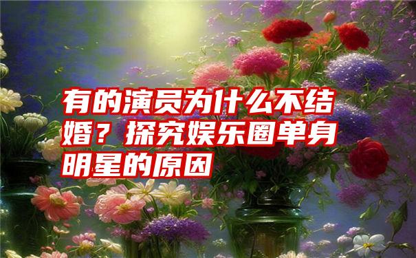 有的演员为什么不结婚？探究娱乐圈单身明星的原因