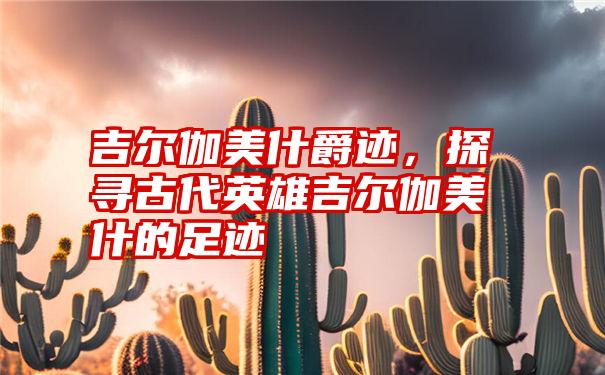 吉尔伽美什爵迹，探寻古代英雄吉尔伽美什的足迹