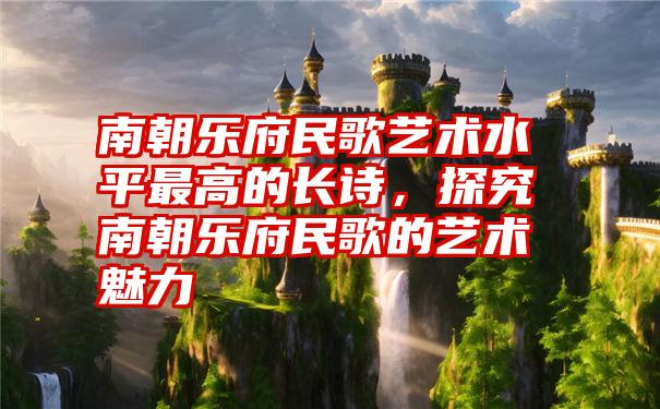 南朝乐府民歌艺术水平最高的长诗，探究南朝乐府民歌的艺术魅力