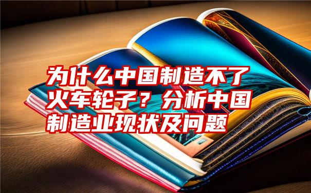 为什么中国制造不了火车轮子？分析中国制造业现状及问题