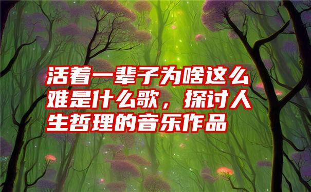 活着一辈子为啥这么难是什么歌，探讨人生哲理的音乐作品