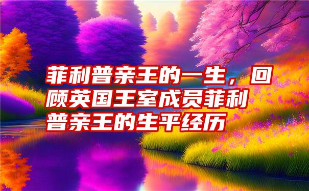 菲利普亲王的一生，回顾英国王室成员菲利普亲王的生平经历