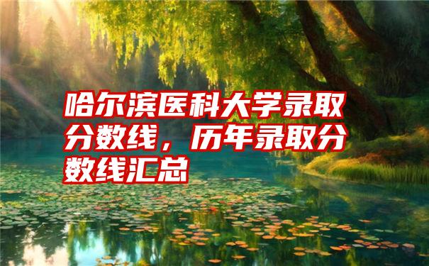 哈尔滨医科大学录取分数线，历年录取分数线汇总