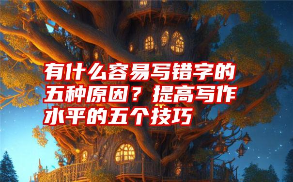 有什么容易写错字的五种原因？提高写作水平的五个技巧