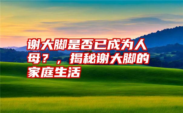 谢大脚是否已成为人母？，揭秘谢大脚的家庭生活