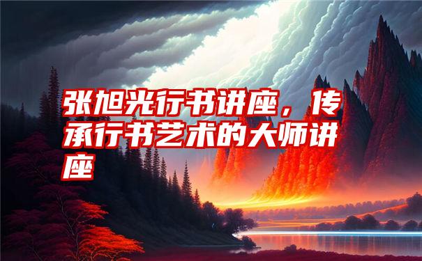 张旭光行书讲座，传承行书艺术的大师讲座