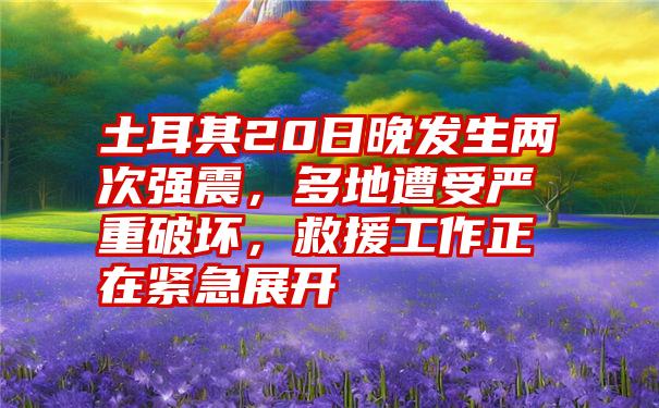 土耳其20日晚发生两次强震，多地遭受严重破坏，救援工作正在紧急展开