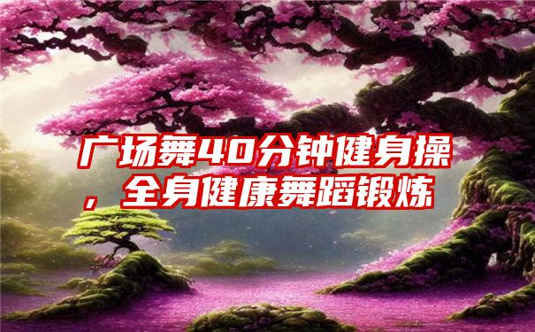 广场舞40分钟健身操，全身健康舞蹈锻炼