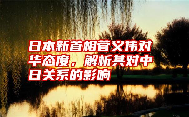 日本新首相菅义伟对华态度，解析其对中日关系的影响