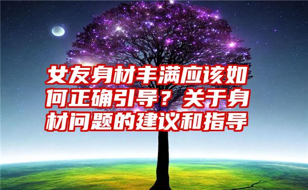 女友身材丰满应该如何正确引导？关于身材问题的建议和指导