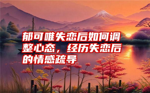 郁可唯失恋后如何调整心态，经历失恋后的情感疏导