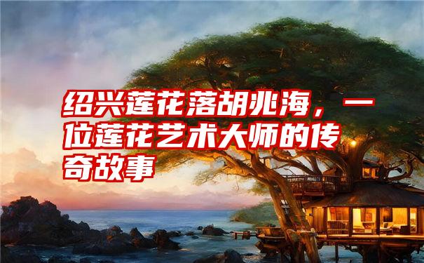 绍兴莲花落胡兆海，一位莲花艺术大师的传奇故事