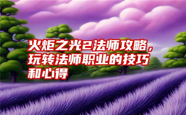 火炬之光2法师攻略，玩转法师职业的技巧和心得