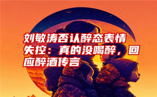 刘敏涛否认醉态表情失控：真的没喝醉，回应醉酒传言