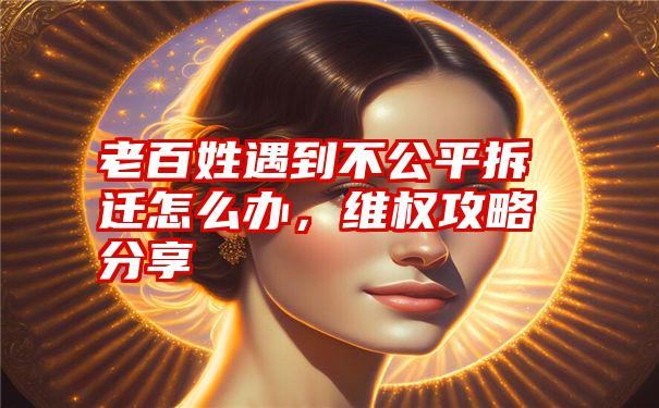 老百姓遇到不公平拆迁怎么办，维权攻略分享