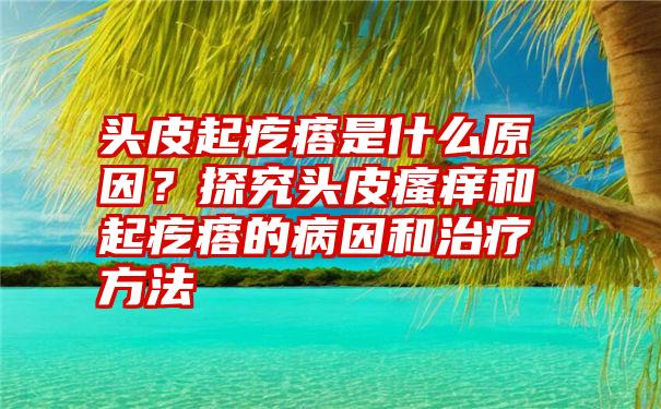 头皮起疙瘩是什么原因？探究头皮瘙痒和起疙瘩的病因和治疗方法