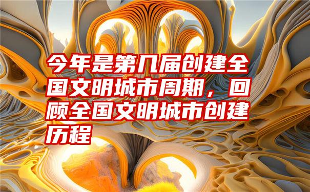 今年是第几届创建全国文明城市周期,回顾全国文明城市创建历程