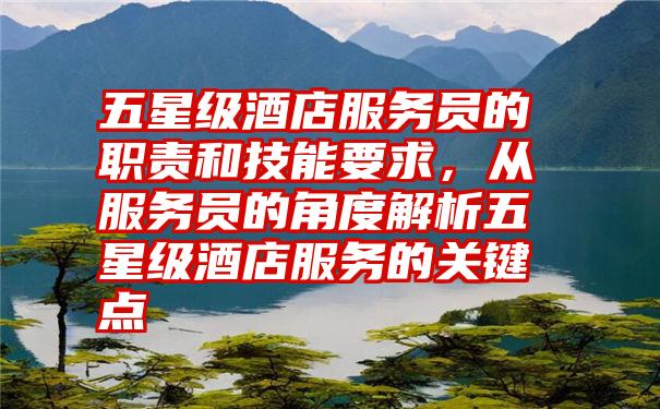 五星级酒店服务员的职责和技能要求，从服务员的角度解析五星级酒店服务的关键点